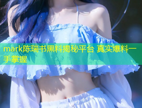 mark陈瑞书黑料揭秘平台 真实爆料一手掌握