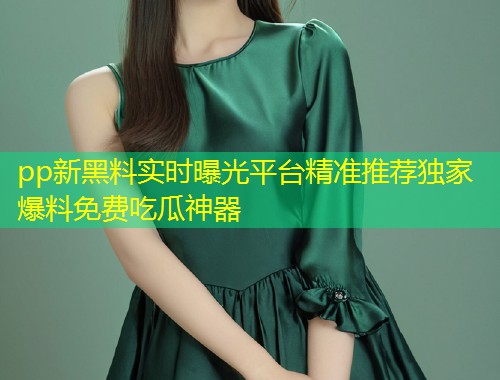 pp新黑料实时曝光平台精准推荐独家爆料免费吃瓜神器
