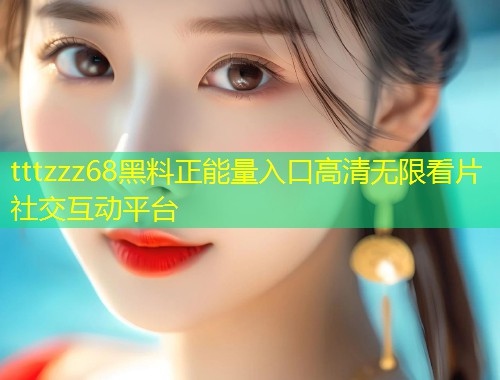 tttzzz68黑料正能量入口高清无限看片社交互动平台