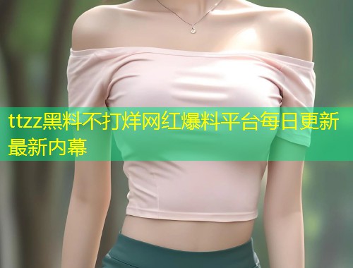 ttzz黑料不打烊网红爆料平台每日更新最新内幕