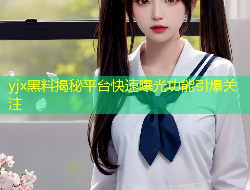 yjx黑料揭秘平台快速曝光功能引爆关注