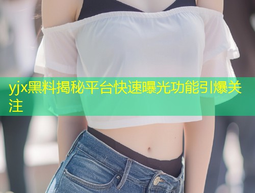 yjx黑料揭秘平台快速曝光功能引爆关注
