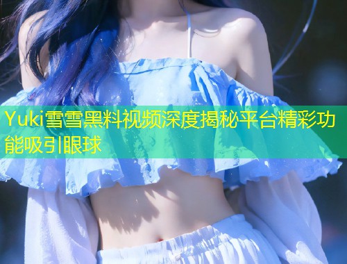 Yuki雪雪黑料视频深度揭秘平台精彩功能吸引眼球