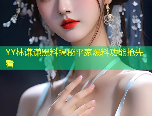 YY林谦谦黑料揭秘平家爆料功能抢先看