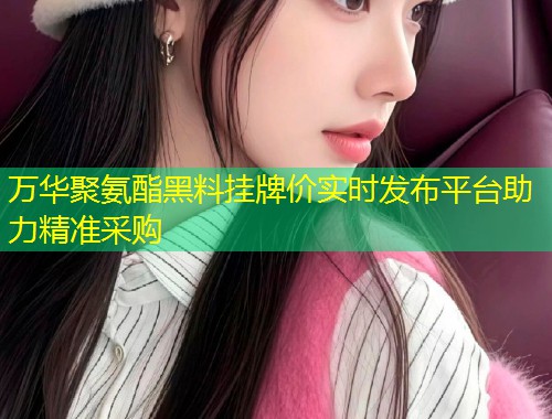 万华聚氨酯黑料挂牌价实时发布平台助力精准采购