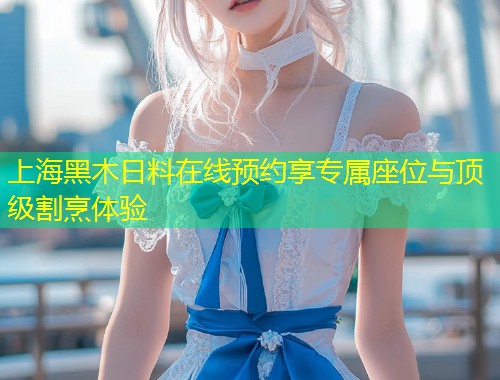 上海黑木日料在线预约享专属座位与顶级割烹体验