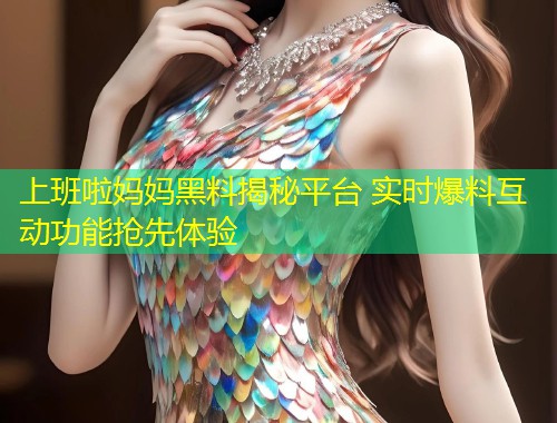 上班啦妈妈黑料揭秘平台 实时爆料互动功能抢先体验