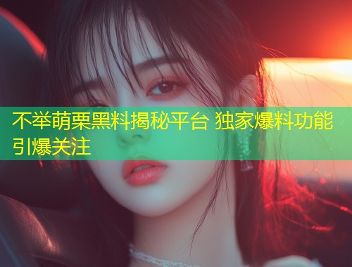 不举萌栗黑料揭秘平台 独家爆料功能引爆关注