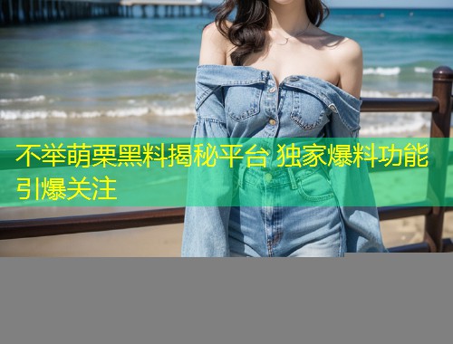 不举萌栗黑料揭秘平台 独家爆料功能引爆关注