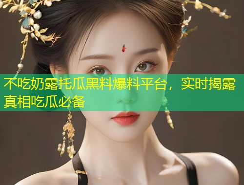 不吃奶露托瓜黑料爆料平台，实时揭露真相吃瓜必备