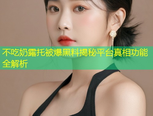 不吃奶露托被爆黑料揭秘平台真相功能全解析