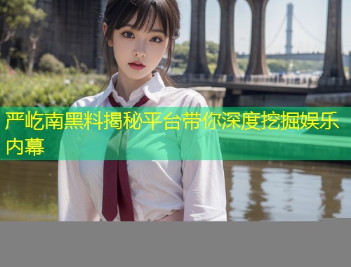 严屹南黑料揭秘平台带你深度挖掘娱乐内幕
