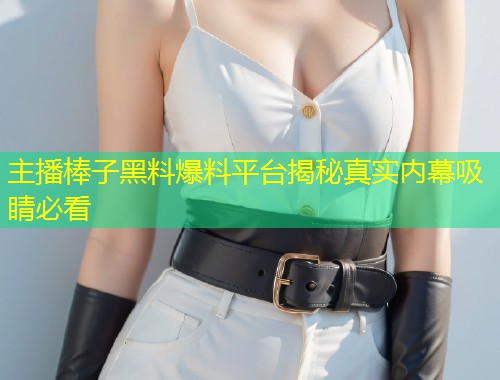 主播棒子黑料爆料平台揭秘真实内幕吸睛必看