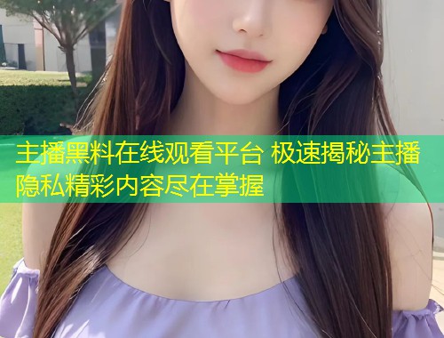 主播黑料在线观看平台 极速揭秘主播隐私精彩内容尽在掌握