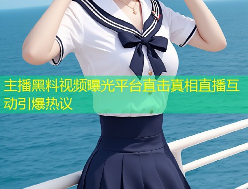 主播黑料视频曝光平台直击真相直播互动引爆热议