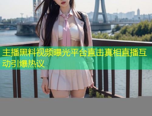 主播黑料视频曝光平台直击真相直播互动引爆热议