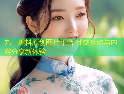 九一黑料原创图片平台 社交互动与内容分享新体验