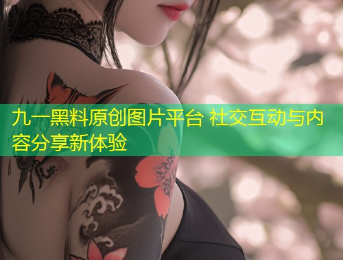九一黑料原创图片平台 社交互动与内容分享新体验