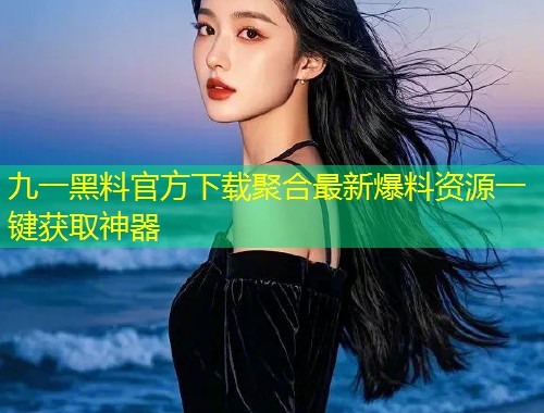 九一黑料官方下载聚合最新爆料资源一键获取神器