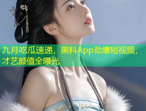 九月吃瓜速递，黑料App劲爆短视频，才艺颜值全曝光