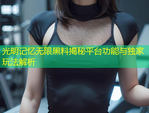 光明记忆无限黑料揭秘平台功能与独家玩法解析