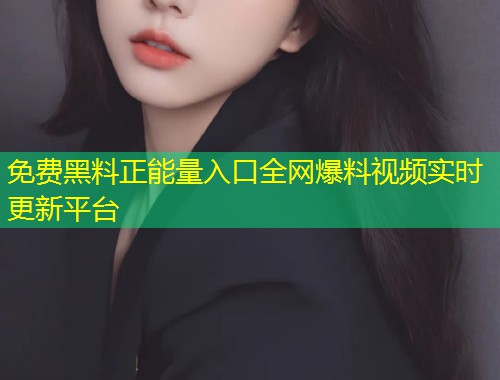 免费黑料正能量入口全网爆料视频实时更新平台
