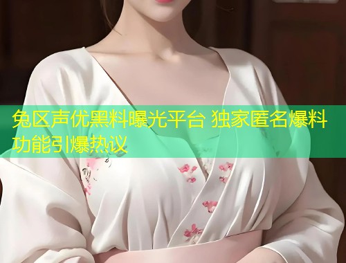 兔区声优黑料曝光平台 独家匿名爆料功能引爆热议