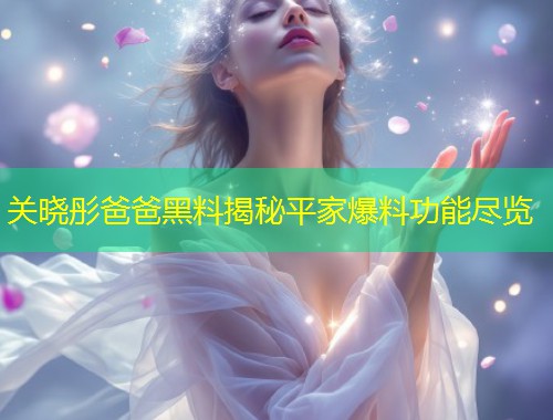 关晓彤爸爸黑料揭秘平家爆料功能尽览