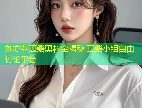 刘亦菲豆瓣黑料全揭秘 豆瓣小组自由讨论平台