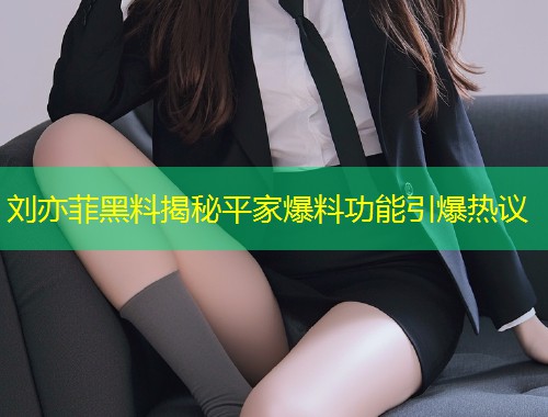 刘亦菲黑料揭秘平家爆料功能引爆热议