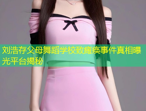 刘浩存父母舞蹈学校致瘫痪事件真相曝光平台揭秘