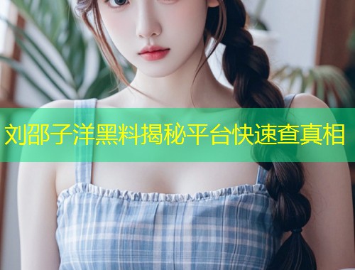 刘邵子洋黑料揭秘平台快速查真相