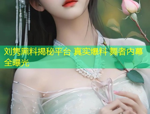 刘隽黑料揭秘平台 真实爆料 舞者内幕全曝光