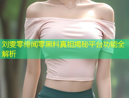 刘雯零绯闻零黑料真相揭秘平台功能全解析