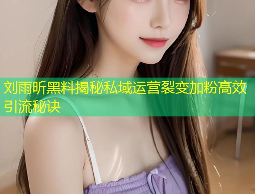 刘雨昕黑料揭秘私域运营裂变加粉高效引流秘诀