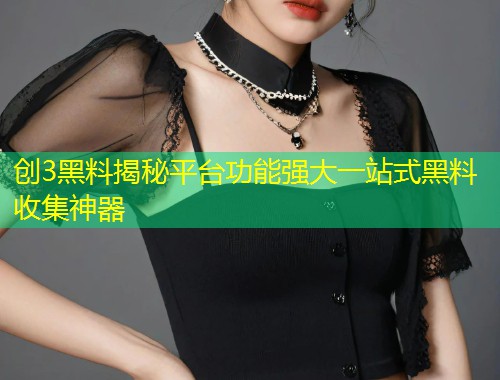 创3黑料揭秘平台功能强大一站式黑料收集神器