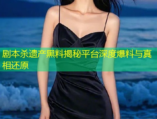 剧本杀遗产黑料揭秘平台深度爆料与真相还原
