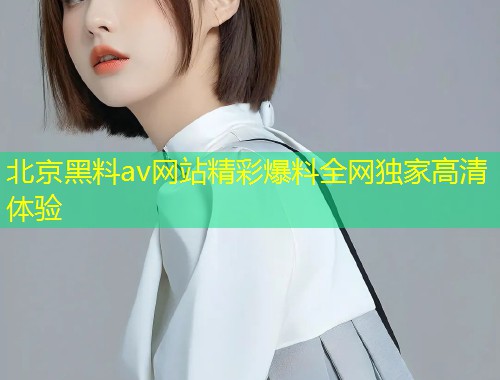 北京黑料av网站精彩爆料全网独家高清体验
