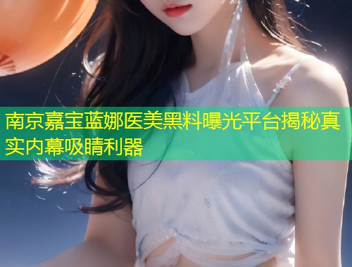 南京嘉宝蓝娜医美黑料曝光平台揭秘真实内幕吸睛利器