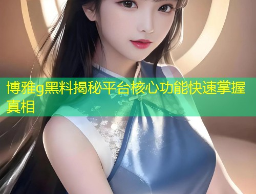 博雅g黑料揭秘平台核心功能快速掌握真相