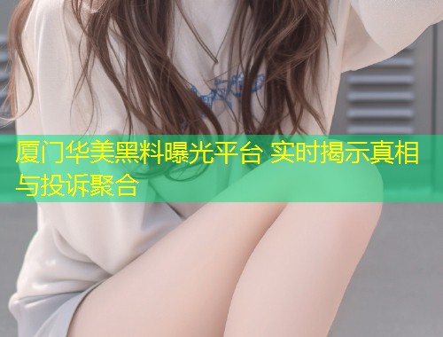 厦门华美黑料曝光平台 实时揭示真相与投诉聚合